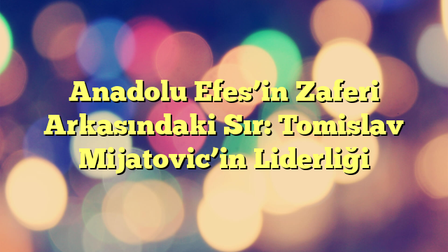 Anadolu Efes’in Zaferi Arkasındaki Sır: Tomislav Mijatovic’in Liderliği