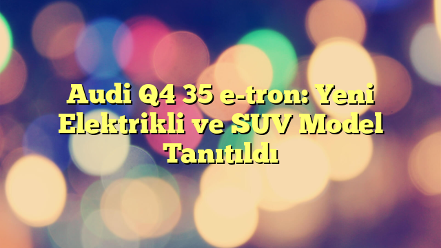 Audi Q4 35 e-tron: Yeni Elektrikli ve SUV Model Tanıtıldı