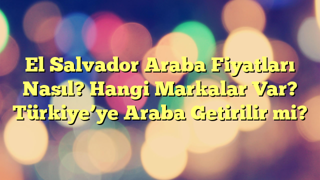 El Salvador Araba Fiyatları Nasıl? Hangi Markalar Var? Türkiye’ye Araba Getirilir mi?