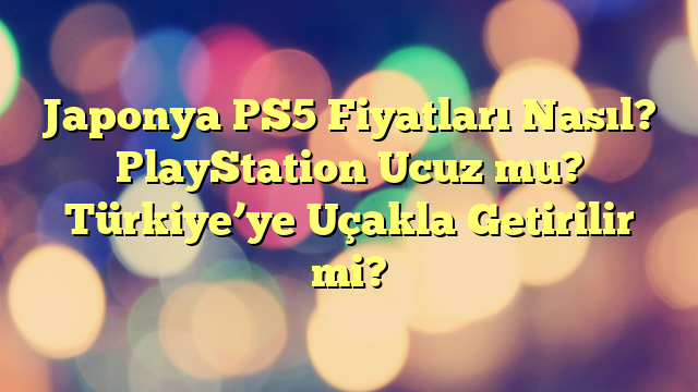 Japonya PS5 Fiyatları Nasıl? PlayStation Ucuz mu? Türkiye’ye Uçakla Getirilir mi?