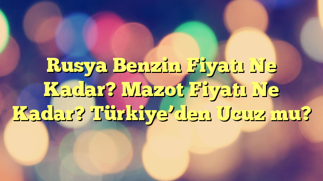 Rusya Benzin Fiyatı Ne Kadar? Mazot Fiyatı Ne Kadar? Türkiye’den Ucuz mu?