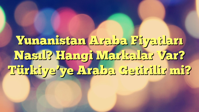 Yunanistan Araba Fiyatları Nasıl? Hangi Markalar Var? Türkiye’ye Araba Getirilir mi?